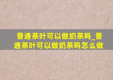 普通茶叶可以做奶茶吗_普通茶叶可以做奶茶吗怎么做