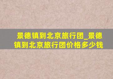 景德镇到北京旅行团_景德镇到北京旅行团价格多少钱