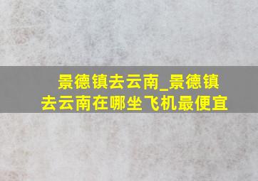 景德镇去云南_景德镇去云南在哪坐飞机最便宜