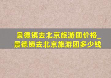 景德镇去北京旅游团价格_景德镇去北京旅游团多少钱