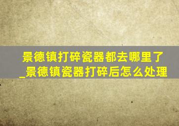 景德镇打碎瓷器都去哪里了_景德镇瓷器打碎后怎么处理