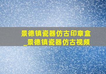 景德镇瓷器仿古印章盒_景德镇瓷器仿古视频