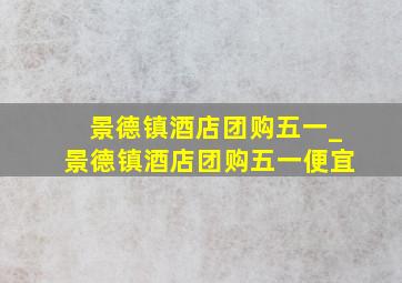 景德镇酒店团购五一_景德镇酒店团购五一便宜