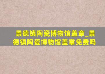 景德镇陶瓷博物馆盖章_景德镇陶瓷博物馆盖章免费吗