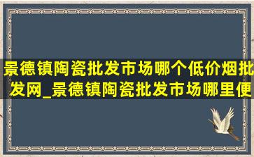 景德镇陶瓷批发市场哪个(低价烟批发网)_景德镇陶瓷批发市场哪里便宜