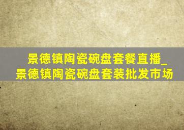 景德镇陶瓷碗盘套餐直播_景德镇陶瓷碗盘套装批发市场