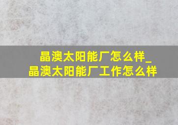 晶澳太阳能厂怎么样_晶澳太阳能厂工作怎么样