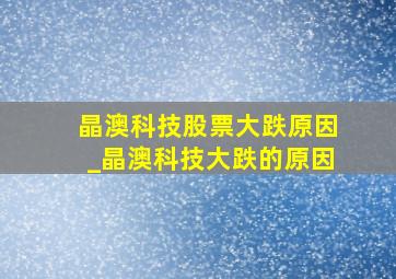 晶澳科技股票大跌原因_晶澳科技大跌的原因