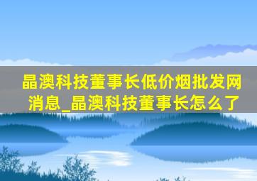 晶澳科技董事长(低价烟批发网)消息_晶澳科技董事长怎么了