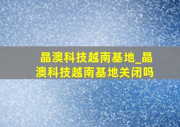 晶澳科技越南基地_晶澳科技越南基地关闭吗