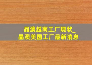 晶澳越南工厂现状_晶澳美国工厂最新消息