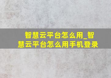 智慧云平台怎么用_智慧云平台怎么用手机登录