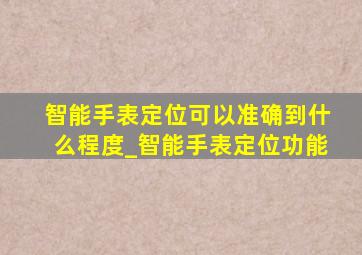 智能手表定位可以准确到什么程度_智能手表定位功能