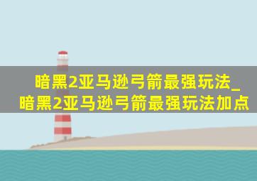 暗黑2亚马逊弓箭最强玩法_暗黑2亚马逊弓箭最强玩法加点