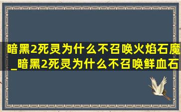 暗黑2死灵为什么不召唤火焰石魔_暗黑2死灵为什么不召唤鲜血石魔