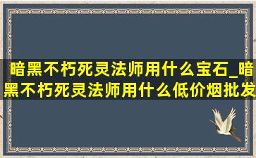 暗黑不朽死灵法师用什么宝石_暗黑不朽死灵法师用什么(低价烟批发网)秘技