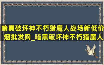 暗黑破坏神不朽猎魔人战场新(低价烟批发网)_暗黑破坏神不朽猎魔人战场