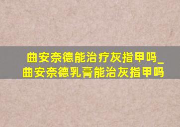 曲安奈德能治疗灰指甲吗_曲安奈德乳膏能治灰指甲吗