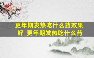 更年期发热吃什么药效果好_更年期发热吃什么药