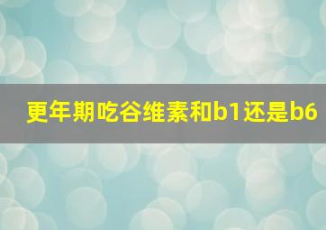 更年期吃谷维素和b1还是b6