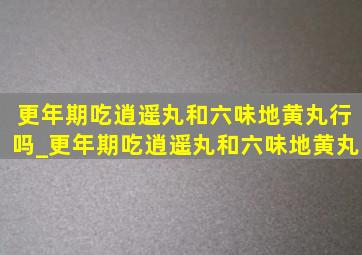 更年期吃逍遥丸和六味地黄丸行吗_更年期吃逍遥丸和六味地黄丸