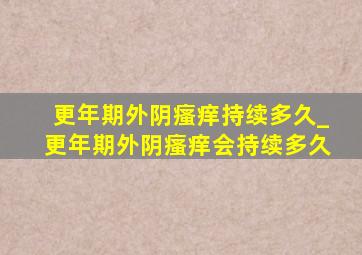 更年期外阴瘙痒持续多久_更年期外阴瘙痒会持续多久