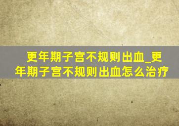 更年期子宫不规则出血_更年期子宫不规则出血怎么治疗