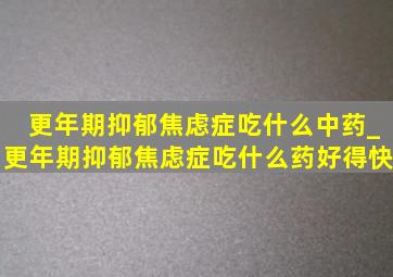 更年期抑郁焦虑症吃什么中药_更年期抑郁焦虑症吃什么药好得快