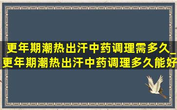 更年期潮热出汗中药调理需多久_更年期潮热出汗中药调理多久能好