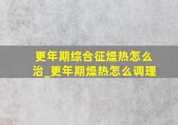 更年期综合征燥热怎么治_更年期燥热怎么调理