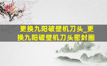 更换九阳破壁机刀头_更换九阳破壁机刀头密封圈