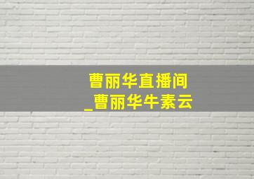 曹丽华直播间_曹丽华牛素云