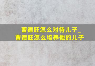 曹德旺怎么对待儿子_曹德旺怎么培养他的儿子