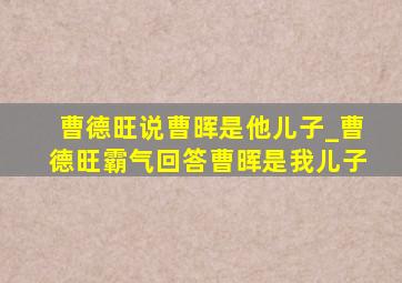 曹德旺说曹晖是他儿子_曹德旺霸气回答曹晖是我儿子