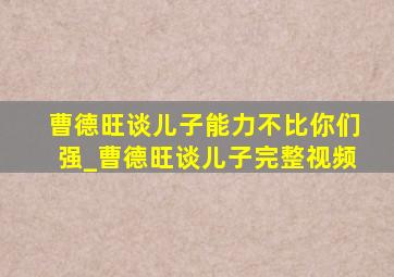 曹德旺谈儿子能力不比你们强_曹德旺谈儿子完整视频