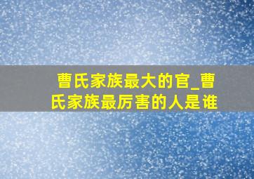 曹氏家族最大的官_曹氏家族最厉害的人是谁