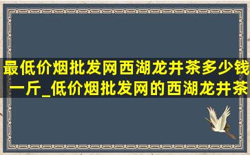 最(低价烟批发网)西湖龙井茶多少钱一斤_(低价烟批发网)的西湖龙井茶多少钱一斤