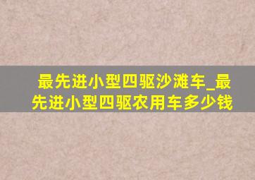 最先进小型四驱沙滩车_最先进小型四驱农用车多少钱