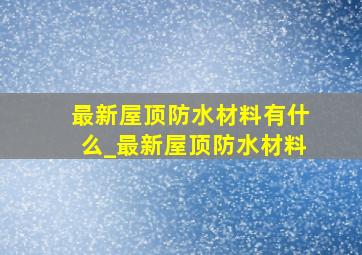 最新屋顶防水材料有什么_最新屋顶防水材料