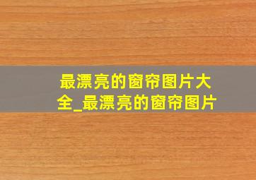 最漂亮的窗帘图片大全_最漂亮的窗帘图片