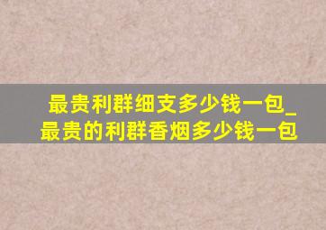 最贵利群细支多少钱一包_最贵的利群香烟多少钱一包