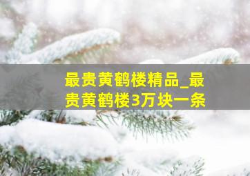 最贵黄鹤楼精品_最贵黄鹤楼3万块一条