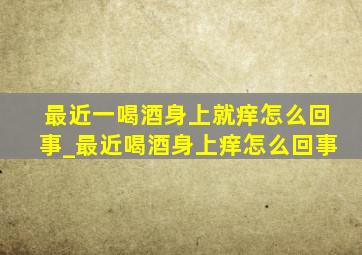 最近一喝酒身上就痒怎么回事_最近喝酒身上痒怎么回事