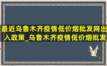 最近乌鲁木齐疫情(低价烟批发网)出入政策_乌鲁木齐疫情(低价烟批发网)出入政策提示