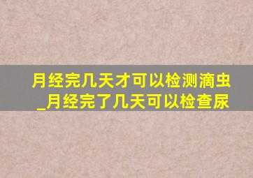 月经完几天才可以检测滴虫_月经完了几天可以检查尿