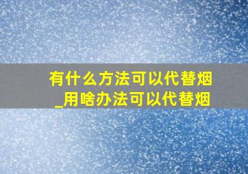 有什么方法可以代替烟_用啥办法可以代替烟