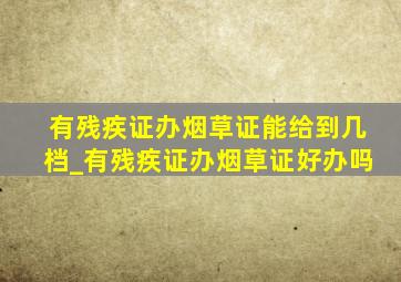 有残疾证办烟草证能给到几档_有残疾证办烟草证好办吗