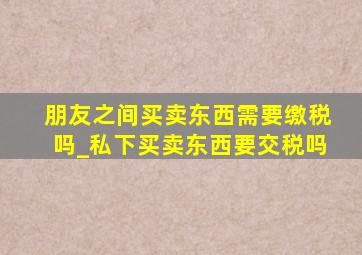 朋友之间买卖东西需要缴税吗_私下买卖东西要交税吗