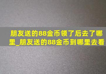 朋友送的88金币领了后去了哪里_朋友送的88金币到哪里去看