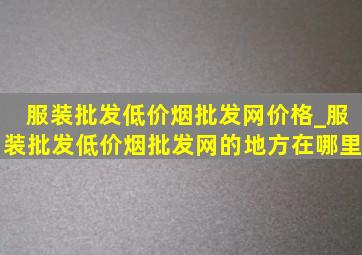 服装批发(低价烟批发网)价格_服装批发(低价烟批发网)的地方在哪里